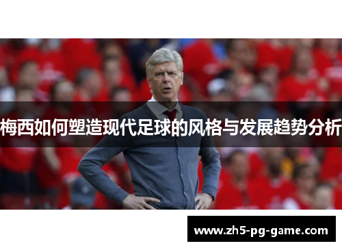 梅西如何塑造现代足球的风格与发展趋势分析 梅西如何塑造现代足球的风格与发展趋势分析