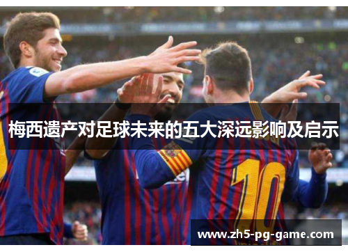 梅西遗产对足球未来的五大深远影响及启示