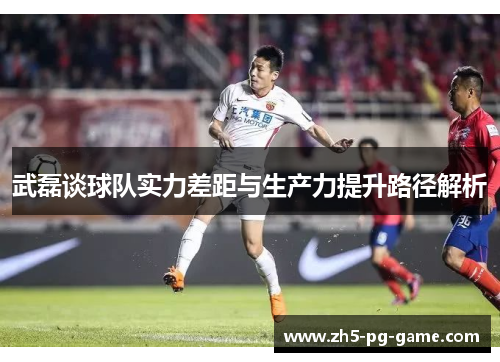 武磊谈球队实力差距与生产力提升路径解析